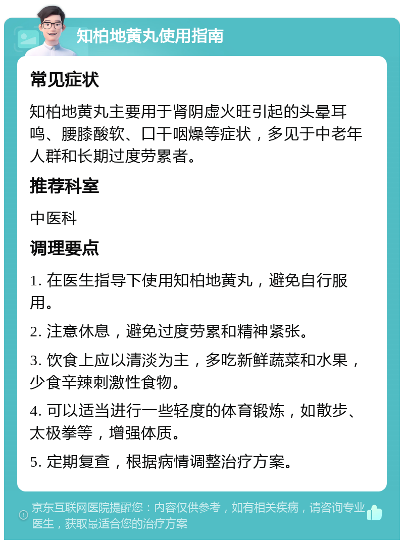 知柏地黄丸使用指南 常见症状 知柏地黄丸主要用于肾阴虚火旺引起的头晕耳鸣、腰膝酸软、口干咽燥等症状，多见于中老年人群和长期过度劳累者。 推荐科室 中医科 调理要点 1. 在医生指导下使用知柏地黄丸，避免自行服用。 2. 注意休息，避免过度劳累和精神紧张。 3. 饮食上应以清淡为主，多吃新鲜蔬菜和水果，少食辛辣刺激性食物。 4. 可以适当进行一些轻度的体育锻炼，如散步、太极拳等，增强体质。 5. 定期复查，根据病情调整治疗方案。