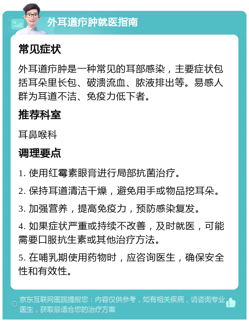 外耳道疖肿就医指南 常见症状 外耳道疖肿是一种常见的耳部感染，主要症状包括耳朵里长包、破溃流血、脓液排出等。易感人群为耳道不洁、免疫力低下者。 推荐科室 耳鼻喉科 调理要点 1. 使用红霉素眼膏进行局部抗菌治疗。 2. 保持耳道清洁干燥，避免用手或物品挖耳朵。 3. 加强营养，提高免疫力，预防感染复发。 4. 如果症状严重或持续不改善，及时就医，可能需要口服抗生素或其他治疗方法。 5. 在哺乳期使用药物时，应咨询医生，确保安全性和有效性。