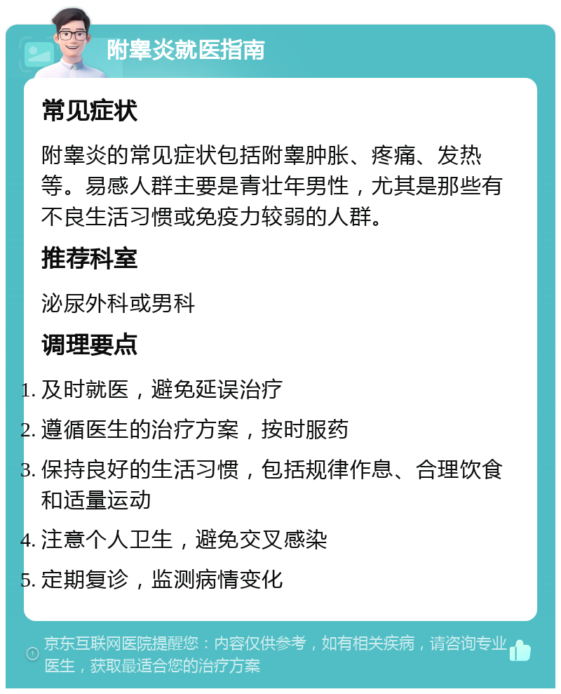 附睾炎就医指南 常见症状 附睾炎的常见症状包括附睾肿胀、疼痛、发热等。易感人群主要是青壮年男性，尤其是那些有不良生活习惯或免疫力较弱的人群。 推荐科室 泌尿外科或男科 调理要点 及时就医，避免延误治疗 遵循医生的治疗方案，按时服药 保持良好的生活习惯，包括规律作息、合理饮食和适量运动 注意个人卫生，避免交叉感染 定期复诊，监测病情变化