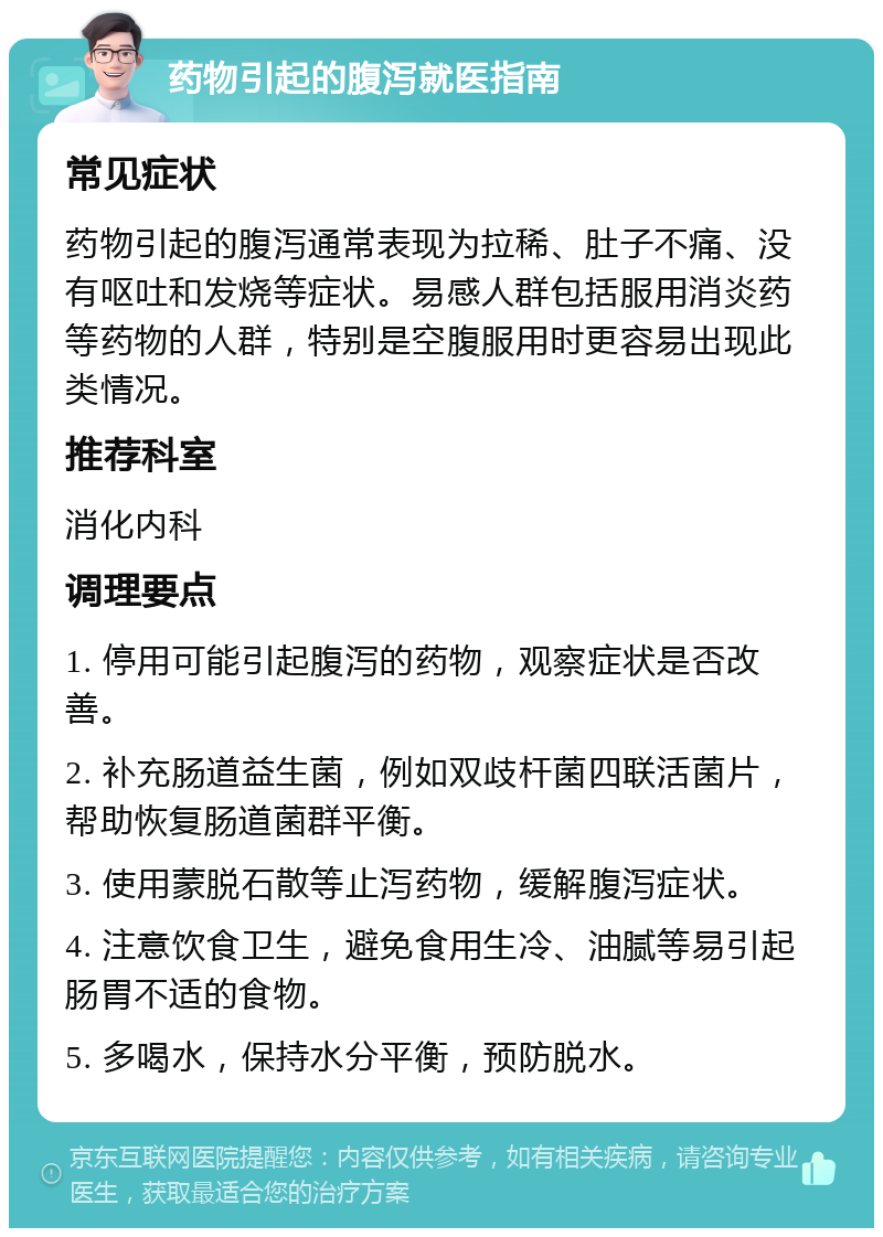 药物引起的腹泻就医指南 常见症状 药物引起的腹泻通常表现为拉稀、肚子不痛、没有呕吐和发烧等症状。易感人群包括服用消炎药等药物的人群，特别是空腹服用时更容易出现此类情况。 推荐科室 消化内科 调理要点 1. 停用可能引起腹泻的药物，观察症状是否改善。 2. 补充肠道益生菌，例如双歧杆菌四联活菌片，帮助恢复肠道菌群平衡。 3. 使用蒙脱石散等止泻药物，缓解腹泻症状。 4. 注意饮食卫生，避免食用生冷、油腻等易引起肠胃不适的食物。 5. 多喝水，保持水分平衡，预防脱水。