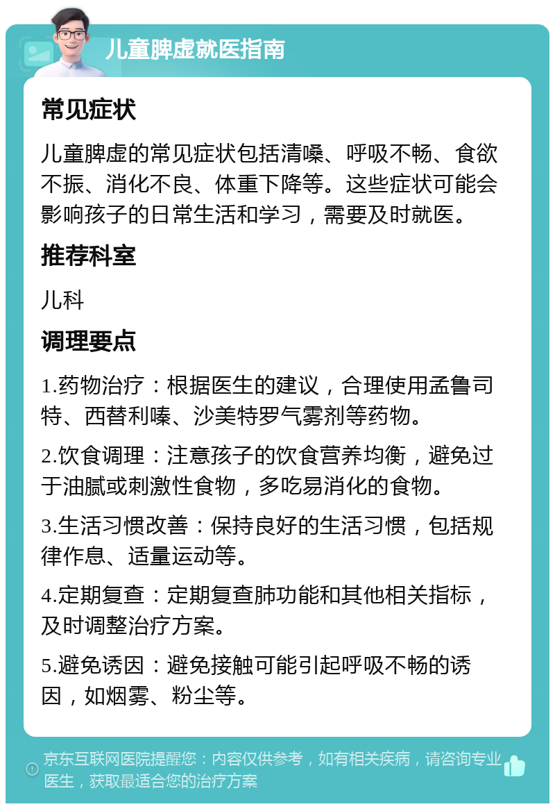 儿童脾虚就医指南 常见症状 儿童脾虚的常见症状包括清嗓、呼吸不畅、食欲不振、消化不良、体重下降等。这些症状可能会影响孩子的日常生活和学习，需要及时就医。 推荐科室 儿科 调理要点 1.药物治疗：根据医生的建议，合理使用孟鲁司特、西替利嗪、沙美特罗气雾剂等药物。 2.饮食调理：注意孩子的饮食营养均衡，避免过于油腻或刺激性食物，多吃易消化的食物。 3.生活习惯改善：保持良好的生活习惯，包括规律作息、适量运动等。 4.定期复查：定期复查肺功能和其他相关指标，及时调整治疗方案。 5.避免诱因：避免接触可能引起呼吸不畅的诱因，如烟雾、粉尘等。