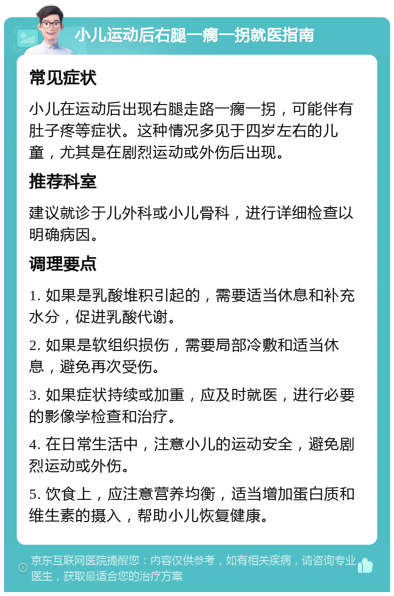 小儿运动后右腿一瘸一拐就医指南 常见症状 小儿在运动后出现右腿走路一瘸一拐，可能伴有肚子疼等症状。这种情况多见于四岁左右的儿童，尤其是在剧烈运动或外伤后出现。 推荐科室 建议就诊于儿外科或小儿骨科，进行详细检查以明确病因。 调理要点 1. 如果是乳酸堆积引起的，需要适当休息和补充水分，促进乳酸代谢。 2. 如果是软组织损伤，需要局部冷敷和适当休息，避免再次受伤。 3. 如果症状持续或加重，应及时就医，进行必要的影像学检查和治疗。 4. 在日常生活中，注意小儿的运动安全，避免剧烈运动或外伤。 5. 饮食上，应注意营养均衡，适当增加蛋白质和维生素的摄入，帮助小儿恢复健康。