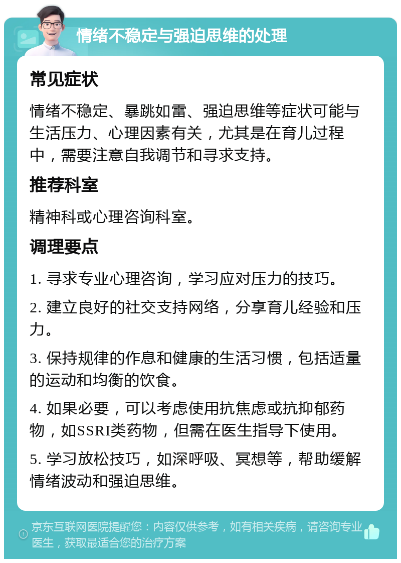 情绪不稳定与强迫思维的处理 常见症状 情绪不稳定、暴跳如雷、强迫思维等症状可能与生活压力、心理因素有关，尤其是在育儿过程中，需要注意自我调节和寻求支持。 推荐科室 精神科或心理咨询科室。 调理要点 1. 寻求专业心理咨询，学习应对压力的技巧。 2. 建立良好的社交支持网络，分享育儿经验和压力。 3. 保持规律的作息和健康的生活习惯，包括适量的运动和均衡的饮食。 4. 如果必要，可以考虑使用抗焦虑或抗抑郁药物，如SSRI类药物，但需在医生指导下使用。 5. 学习放松技巧，如深呼吸、冥想等，帮助缓解情绪波动和强迫思维。