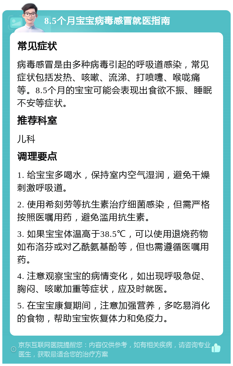 8.5个月宝宝病毒感冒就医指南 常见症状 病毒感冒是由多种病毒引起的呼吸道感染，常见症状包括发热、咳嗽、流涕、打喷嚏、喉咙痛等。8.5个月的宝宝可能会表现出食欲不振、睡眠不安等症状。 推荐科室 儿科 调理要点 1. 给宝宝多喝水，保持室内空气湿润，避免干燥刺激呼吸道。 2. 使用希刻劳等抗生素治疗细菌感染，但需严格按照医嘱用药，避免滥用抗生素。 3. 如果宝宝体温高于38.5℃，可以使用退烧药物如布洛芬或对乙酰氨基酚等，但也需遵循医嘱用药。 4. 注意观察宝宝的病情变化，如出现呼吸急促、胸闷、咳嗽加重等症状，应及时就医。 5. 在宝宝康复期间，注意加强营养，多吃易消化的食物，帮助宝宝恢复体力和免疫力。