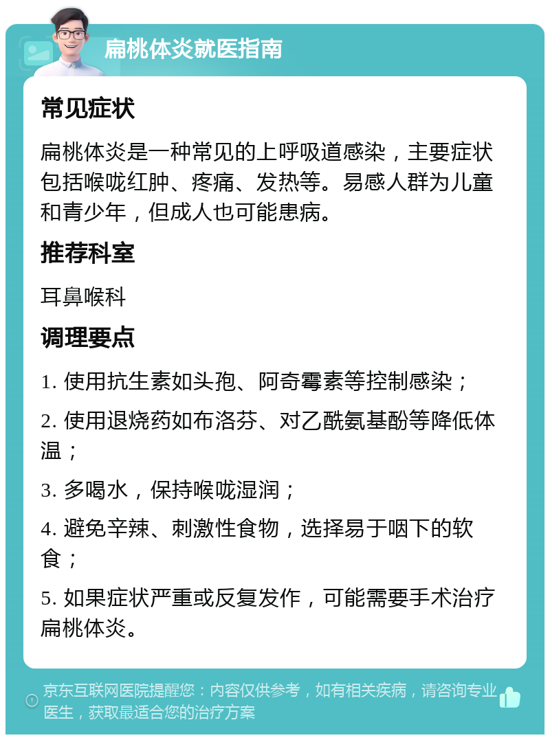 扁桃体炎就医指南 常见症状 扁桃体炎是一种常见的上呼吸道感染，主要症状包括喉咙红肿、疼痛、发热等。易感人群为儿童和青少年，但成人也可能患病。 推荐科室 耳鼻喉科 调理要点 1. 使用抗生素如头孢、阿奇霉素等控制感染； 2. 使用退烧药如布洛芬、对乙酰氨基酚等降低体温； 3. 多喝水，保持喉咙湿润； 4. 避免辛辣、刺激性食物，选择易于咽下的软食； 5. 如果症状严重或反复发作，可能需要手术治疗扁桃体炎。