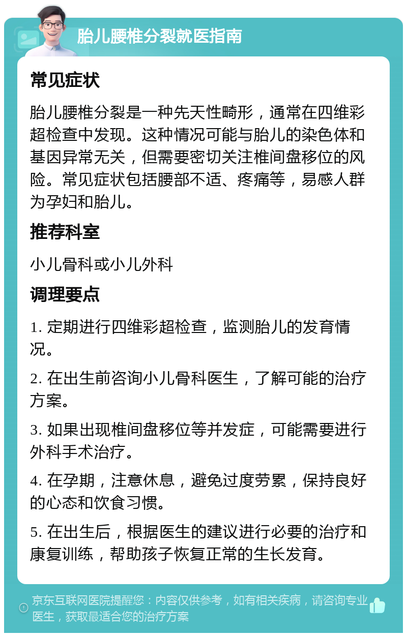 胎儿腰椎分裂就医指南 常见症状 胎儿腰椎分裂是一种先天性畸形，通常在四维彩超检查中发现。这种情况可能与胎儿的染色体和基因异常无关，但需要密切关注椎间盘移位的风险。常见症状包括腰部不适、疼痛等，易感人群为孕妇和胎儿。 推荐科室 小儿骨科或小儿外科 调理要点 1. 定期进行四维彩超检查，监测胎儿的发育情况。 2. 在出生前咨询小儿骨科医生，了解可能的治疗方案。 3. 如果出现椎间盘移位等并发症，可能需要进行外科手术治疗。 4. 在孕期，注意休息，避免过度劳累，保持良好的心态和饮食习惯。 5. 在出生后，根据医生的建议进行必要的治疗和康复训练，帮助孩子恢复正常的生长发育。