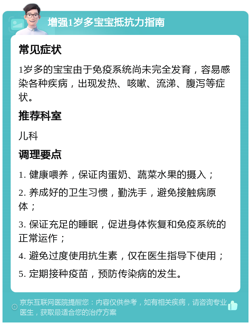 增强1岁多宝宝抵抗力指南 常见症状 1岁多的宝宝由于免疫系统尚未完全发育，容易感染各种疾病，出现发热、咳嗽、流涕、腹泻等症状。 推荐科室 儿科 调理要点 1. 健康喂养，保证肉蛋奶、蔬菜水果的摄入； 2. 养成好的卫生习惯，勤洗手，避免接触病原体； 3. 保证充足的睡眠，促进身体恢复和免疫系统的正常运作； 4. 避免过度使用抗生素，仅在医生指导下使用； 5. 定期接种疫苗，预防传染病的发生。