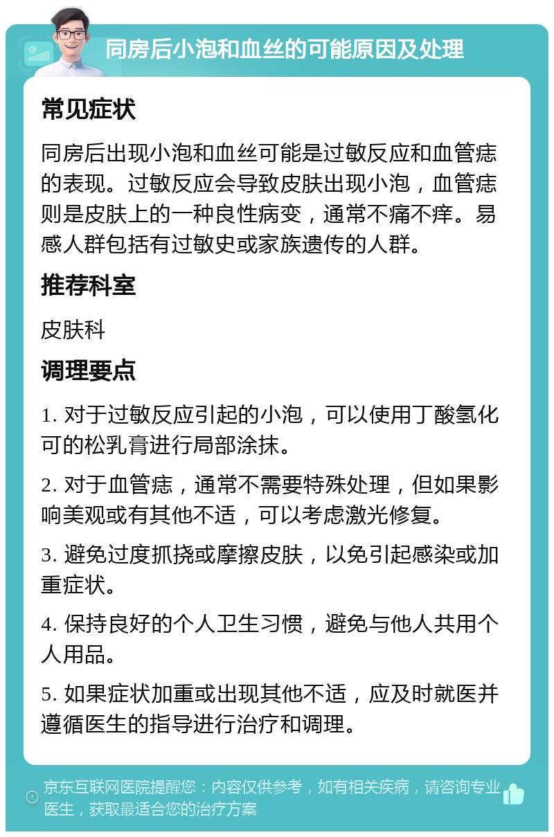 同房后小泡和血丝的可能原因及处理 常见症状 同房后出现小泡和血丝可能是过敏反应和血管痣的表现。过敏反应会导致皮肤出现小泡，血管痣则是皮肤上的一种良性病变，通常不痛不痒。易感人群包括有过敏史或家族遗传的人群。 推荐科室 皮肤科 调理要点 1. 对于过敏反应引起的小泡，可以使用丁酸氢化可的松乳膏进行局部涂抹。 2. 对于血管痣，通常不需要特殊处理，但如果影响美观或有其他不适，可以考虑激光修复。 3. 避免过度抓挠或摩擦皮肤，以免引起感染或加重症状。 4. 保持良好的个人卫生习惯，避免与他人共用个人用品。 5. 如果症状加重或出现其他不适，应及时就医并遵循医生的指导进行治疗和调理。