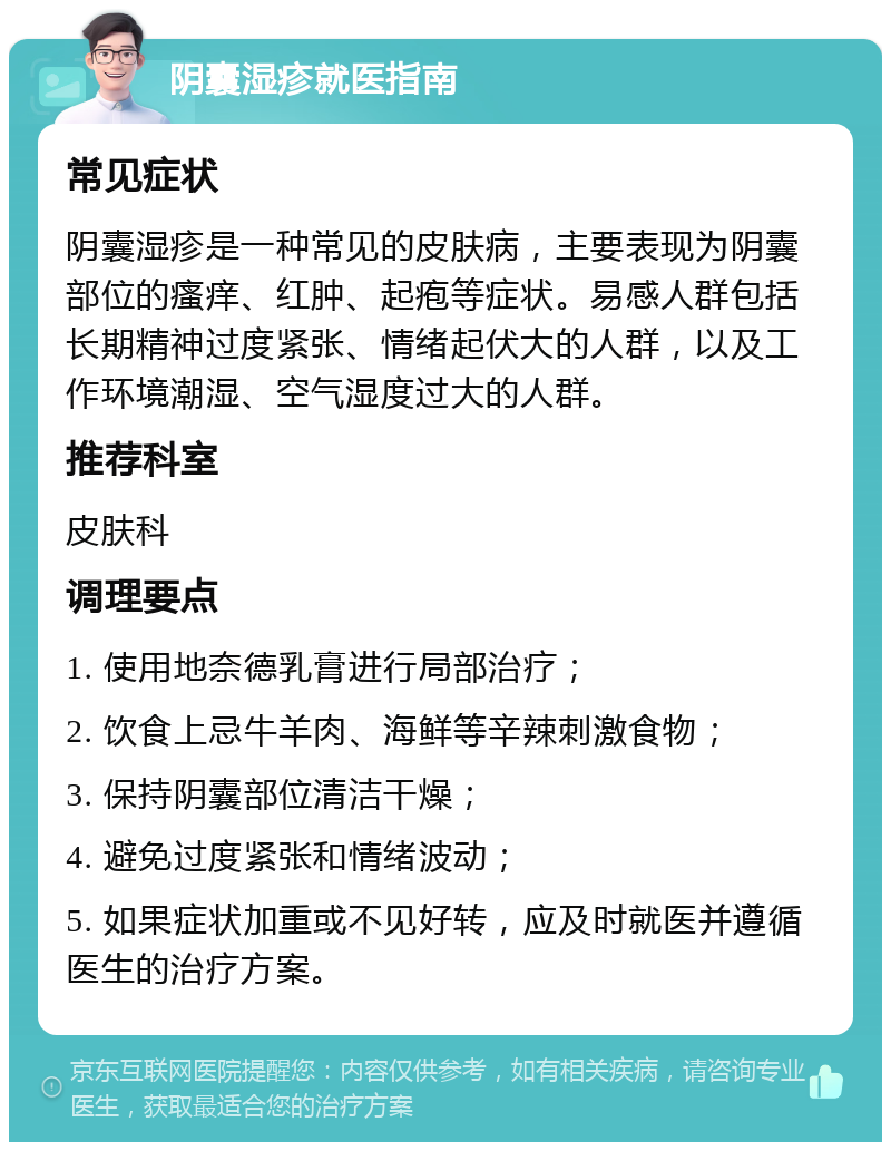 阴囊湿疹就医指南 常见症状 阴囊湿疹是一种常见的皮肤病，主要表现为阴囊部位的瘙痒、红肿、起疱等症状。易感人群包括长期精神过度紧张、情绪起伏大的人群，以及工作环境潮湿、空气湿度过大的人群。 推荐科室 皮肤科 调理要点 1. 使用地奈德乳膏进行局部治疗； 2. 饮食上忌牛羊肉、海鲜等辛辣刺激食物； 3. 保持阴囊部位清洁干燥； 4. 避免过度紧张和情绪波动； 5. 如果症状加重或不见好转，应及时就医并遵循医生的治疗方案。