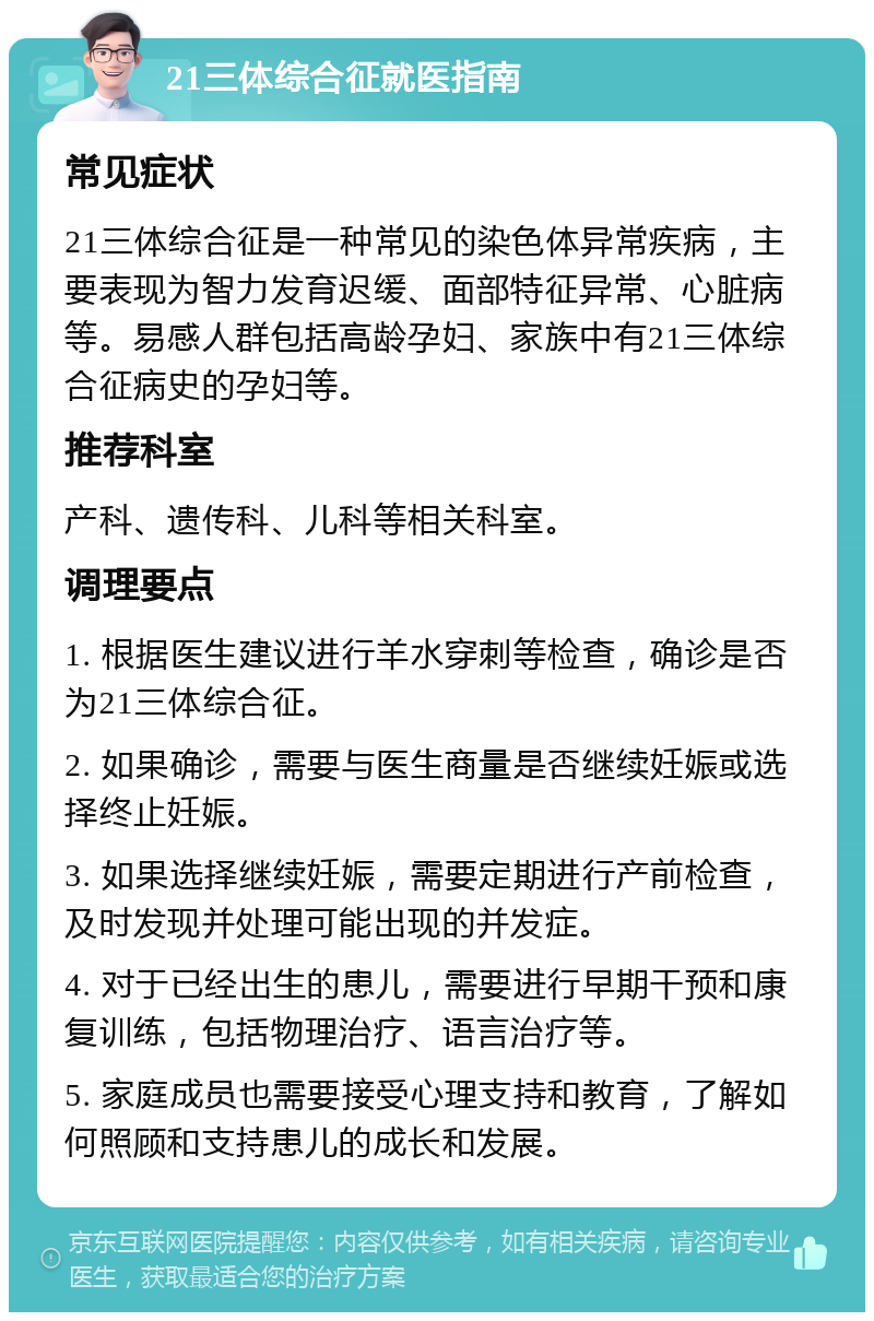 21三体综合征就医指南 常见症状 21三体综合征是一种常见的染色体异常疾病，主要表现为智力发育迟缓、面部特征异常、心脏病等。易感人群包括高龄孕妇、家族中有21三体综合征病史的孕妇等。 推荐科室 产科、遗传科、儿科等相关科室。 调理要点 1. 根据医生建议进行羊水穿刺等检查，确诊是否为21三体综合征。 2. 如果确诊，需要与医生商量是否继续妊娠或选择终止妊娠。 3. 如果选择继续妊娠，需要定期进行产前检查，及时发现并处理可能出现的并发症。 4. 对于已经出生的患儿，需要进行早期干预和康复训练，包括物理治疗、语言治疗等。 5. 家庭成员也需要接受心理支持和教育，了解如何照顾和支持患儿的成长和发展。