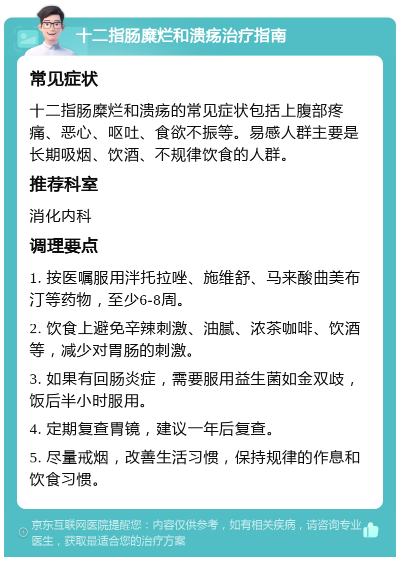 十二指肠糜烂和溃疡治疗指南 常见症状 十二指肠糜烂和溃疡的常见症状包括上腹部疼痛、恶心、呕吐、食欲不振等。易感人群主要是长期吸烟、饮酒、不规律饮食的人群。 推荐科室 消化内科 调理要点 1. 按医嘱服用泮托拉唑、施维舒、马来酸曲美布汀等药物，至少6-8周。 2. 饮食上避免辛辣刺激、油腻、浓茶咖啡、饮酒等，减少对胃肠的刺激。 3. 如果有回肠炎症，需要服用益生菌如金双歧，饭后半小时服用。 4. 定期复查胃镜，建议一年后复查。 5. 尽量戒烟，改善生活习惯，保持规律的作息和饮食习惯。