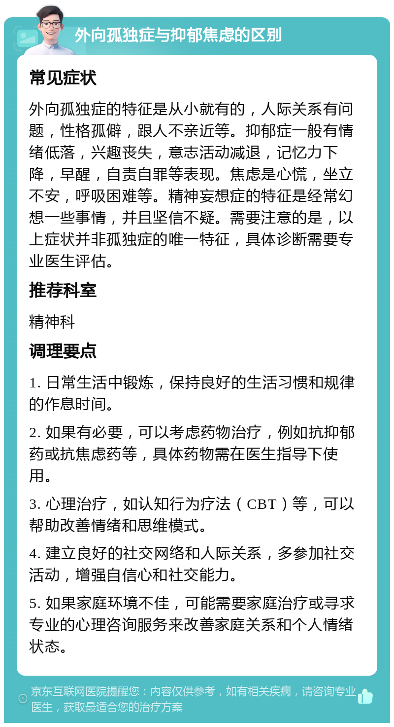 外向孤独症与抑郁焦虑的区别 常见症状 外向孤独症的特征是从小就有的，人际关系有问题，性格孤僻，跟人不亲近等。抑郁症一般有情绪低落，兴趣丧失，意志活动减退，记忆力下降，早醒，自责自罪等表现。焦虑是心慌，坐立不安，呼吸困难等。精神妄想症的特征是经常幻想一些事情，并且坚信不疑。需要注意的是，以上症状并非孤独症的唯一特征，具体诊断需要专业医生评估。 推荐科室 精神科 调理要点 1. 日常生活中锻炼，保持良好的生活习惯和规律的作息时间。 2. 如果有必要，可以考虑药物治疗，例如抗抑郁药或抗焦虑药等，具体药物需在医生指导下使用。 3. 心理治疗，如认知行为疗法（CBT）等，可以帮助改善情绪和思维模式。 4. 建立良好的社交网络和人际关系，多参加社交活动，增强自信心和社交能力。 5. 如果家庭环境不佳，可能需要家庭治疗或寻求专业的心理咨询服务来改善家庭关系和个人情绪状态。