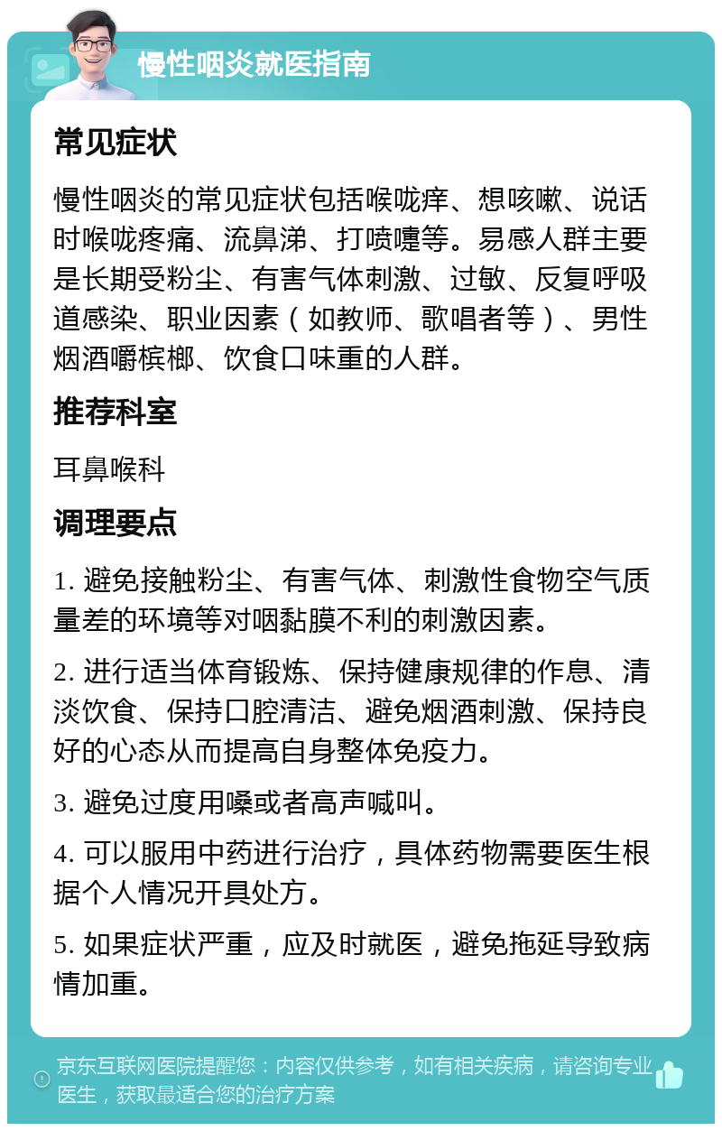 慢性咽炎就医指南 常见症状 慢性咽炎的常见症状包括喉咙痒、想咳嗽、说话时喉咙疼痛、流鼻涕、打喷嚏等。易感人群主要是长期受粉尘、有害气体刺激、过敏、反复呼吸道感染、职业因素（如教师、歌唱者等）、男性烟酒嚼槟榔、饮食口味重的人群。 推荐科室 耳鼻喉科 调理要点 1. 避免接触粉尘、有害气体、刺激性食物空气质量差的环境等对咽黏膜不利的刺激因素。 2. 进行适当体育锻炼、保持健康规律的作息、清淡饮食、保持口腔清洁、避免烟酒刺激、保持良好的心态从而提高自身整体免疫力。 3. 避免过度用嗓或者高声喊叫。 4. 可以服用中药进行治疗，具体药物需要医生根据个人情况开具处方。 5. 如果症状严重，应及时就医，避免拖延导致病情加重。