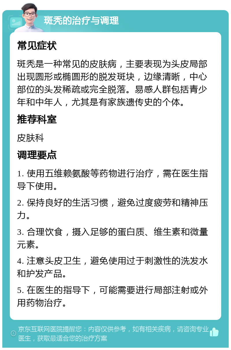 斑秃的治疗与调理 常见症状 斑秃是一种常见的皮肤病，主要表现为头皮局部出现圆形或椭圆形的脱发斑块，边缘清晰，中心部位的头发稀疏或完全脱落。易感人群包括青少年和中年人，尤其是有家族遗传史的个体。 推荐科室 皮肤科 调理要点 1. 使用五维赖氨酸等药物进行治疗，需在医生指导下使用。 2. 保持良好的生活习惯，避免过度疲劳和精神压力。 3. 合理饮食，摄入足够的蛋白质、维生素和微量元素。 4. 注意头皮卫生，避免使用过于刺激性的洗发水和护发产品。 5. 在医生的指导下，可能需要进行局部注射或外用药物治疗。