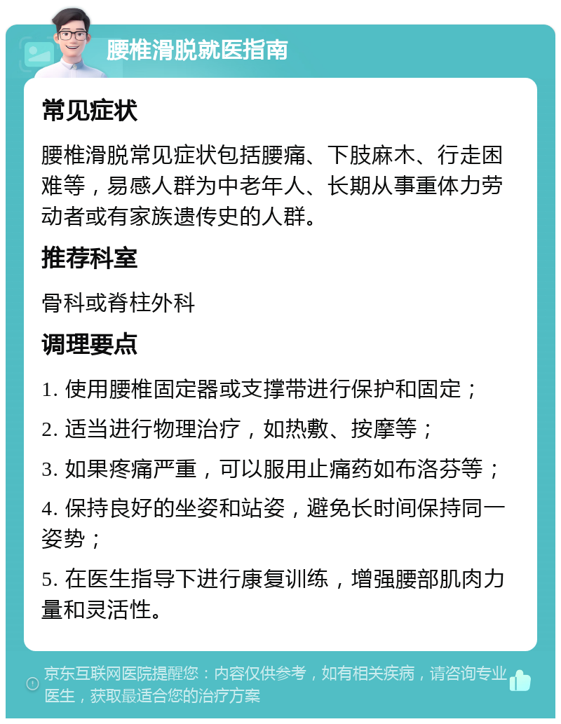 腰椎滑脱就医指南 常见症状 腰椎滑脱常见症状包括腰痛、下肢麻木、行走困难等，易感人群为中老年人、长期从事重体力劳动者或有家族遗传史的人群。 推荐科室 骨科或脊柱外科 调理要点 1. 使用腰椎固定器或支撑带进行保护和固定； 2. 适当进行物理治疗，如热敷、按摩等； 3. 如果疼痛严重，可以服用止痛药如布洛芬等； 4. 保持良好的坐姿和站姿，避免长时间保持同一姿势； 5. 在医生指导下进行康复训练，增强腰部肌肉力量和灵活性。