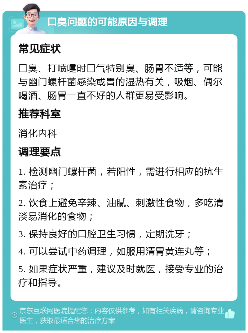 口臭问题的可能原因与调理 常见症状 口臭、打喷嚏时口气特别臭、肠胃不适等，可能与幽门螺杆菌感染或胃的湿热有关，吸烟、偶尔喝酒、肠胃一直不好的人群更易受影响。 推荐科室 消化内科 调理要点 1. 检测幽门螺杆菌，若阳性，需进行相应的抗生素治疗； 2. 饮食上避免辛辣、油腻、刺激性食物，多吃清淡易消化的食物； 3. 保持良好的口腔卫生习惯，定期洗牙； 4. 可以尝试中药调理，如服用清胃黄连丸等； 5. 如果症状严重，建议及时就医，接受专业的治疗和指导。