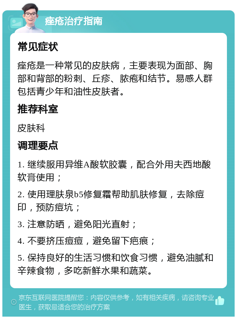 痤疮治疗指南 常见症状 痤疮是一种常见的皮肤病，主要表现为面部、胸部和背部的粉刺、丘疹、脓疱和结节。易感人群包括青少年和油性皮肤者。 推荐科室 皮肤科 调理要点 1. 继续服用异维A酸软胶囊，配合外用夫西地酸软膏使用； 2. 使用理肤泉b5修复霜帮助肌肤修复，去除痘印，预防痘坑； 3. 注意防晒，避免阳光直射； 4. 不要挤压痘痘，避免留下疤痕； 5. 保持良好的生活习惯和饮食习惯，避免油腻和辛辣食物，多吃新鲜水果和蔬菜。