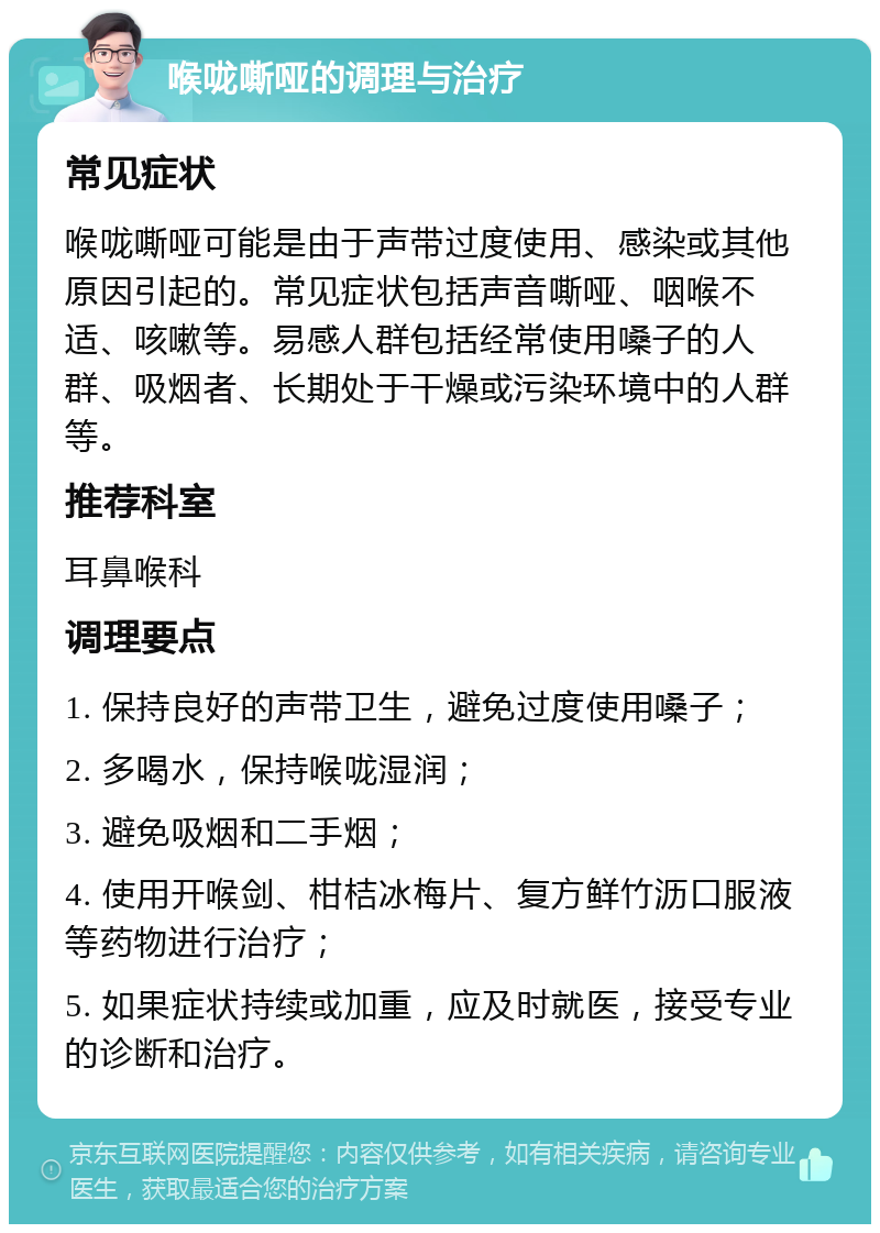 喉咙嘶哑的调理与治疗 常见症状 喉咙嘶哑可能是由于声带过度使用、感染或其他原因引起的。常见症状包括声音嘶哑、咽喉不适、咳嗽等。易感人群包括经常使用嗓子的人群、吸烟者、长期处于干燥或污染环境中的人群等。 推荐科室 耳鼻喉科 调理要点 1. 保持良好的声带卫生，避免过度使用嗓子； 2. 多喝水，保持喉咙湿润； 3. 避免吸烟和二手烟； 4. 使用开喉剑、柑桔冰梅片、复方鲜竹沥口服液等药物进行治疗； 5. 如果症状持续或加重，应及时就医，接受专业的诊断和治疗。