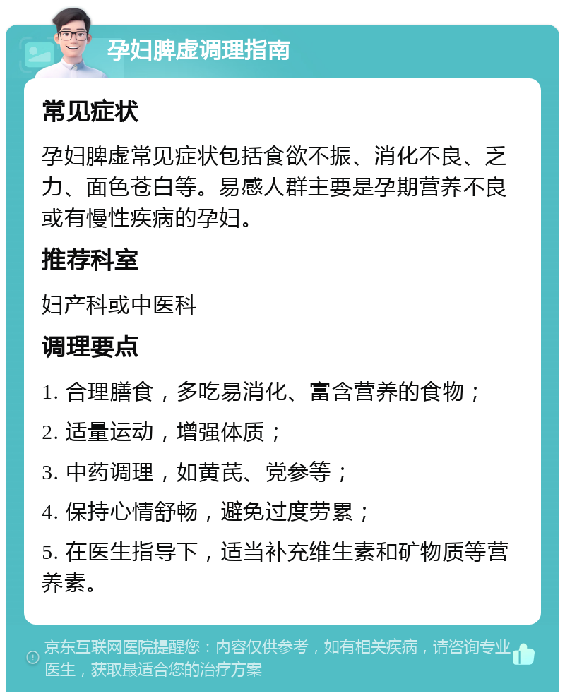 孕妇脾虚调理指南 常见症状 孕妇脾虚常见症状包括食欲不振、消化不良、乏力、面色苍白等。易感人群主要是孕期营养不良或有慢性疾病的孕妇。 推荐科室 妇产科或中医科 调理要点 1. 合理膳食，多吃易消化、富含营养的食物； 2. 适量运动，增强体质； 3. 中药调理，如黄芪、党参等； 4. 保持心情舒畅，避免过度劳累； 5. 在医生指导下，适当补充维生素和矿物质等营养素。