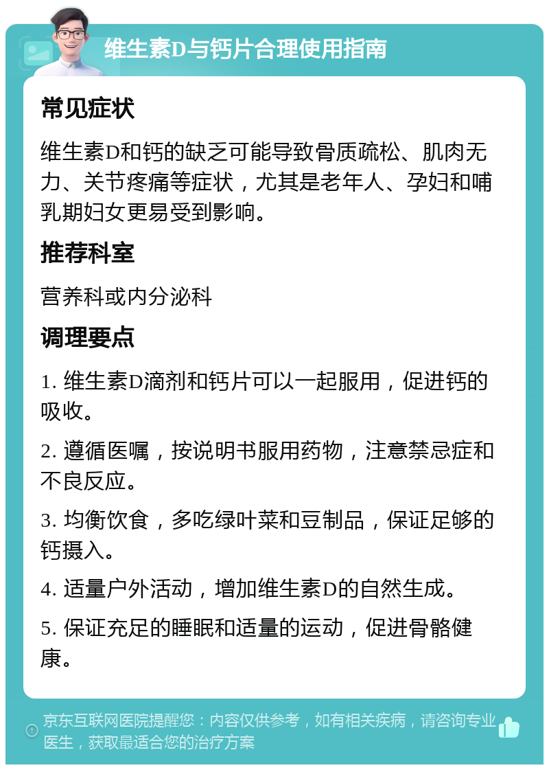 维生素D与钙片合理使用指南 常见症状 维生素D和钙的缺乏可能导致骨质疏松、肌肉无力、关节疼痛等症状，尤其是老年人、孕妇和哺乳期妇女更易受到影响。 推荐科室 营养科或内分泌科 调理要点 1. 维生素D滴剂和钙片可以一起服用，促进钙的吸收。 2. 遵循医嘱，按说明书服用药物，注意禁忌症和不良反应。 3. 均衡饮食，多吃绿叶菜和豆制品，保证足够的钙摄入。 4. 适量户外活动，增加维生素D的自然生成。 5. 保证充足的睡眠和适量的运动，促进骨骼健康。