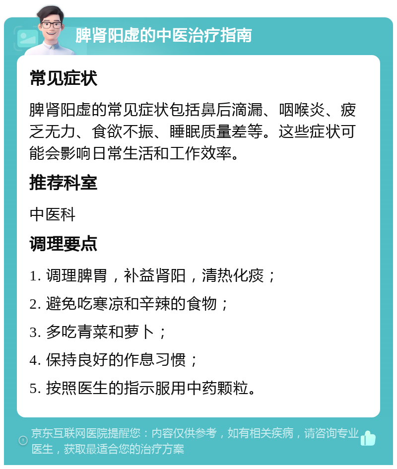 脾肾阳虚的中医治疗指南 常见症状 脾肾阳虚的常见症状包括鼻后滴漏、咽喉炎、疲乏无力、食欲不振、睡眠质量差等。这些症状可能会影响日常生活和工作效率。 推荐科室 中医科 调理要点 1. 调理脾胃，补益肾阳，清热化痰； 2. 避免吃寒凉和辛辣的食物； 3. 多吃青菜和萝卜； 4. 保持良好的作息习惯； 5. 按照医生的指示服用中药颗粒。