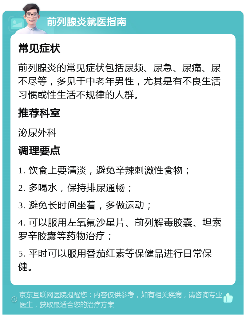 前列腺炎就医指南 常见症状 前列腺炎的常见症状包括尿频、尿急、尿痛、尿不尽等，多见于中老年男性，尤其是有不良生活习惯或性生活不规律的人群。 推荐科室 泌尿外科 调理要点 1. 饮食上要清淡，避免辛辣刺激性食物； 2. 多喝水，保持排尿通畅； 3. 避免长时间坐着，多做运动； 4. 可以服用左氧氟沙星片、前列解毒胶囊、坦索罗辛胶囊等药物治疗； 5. 平时可以服用番茄红素等保健品进行日常保健。