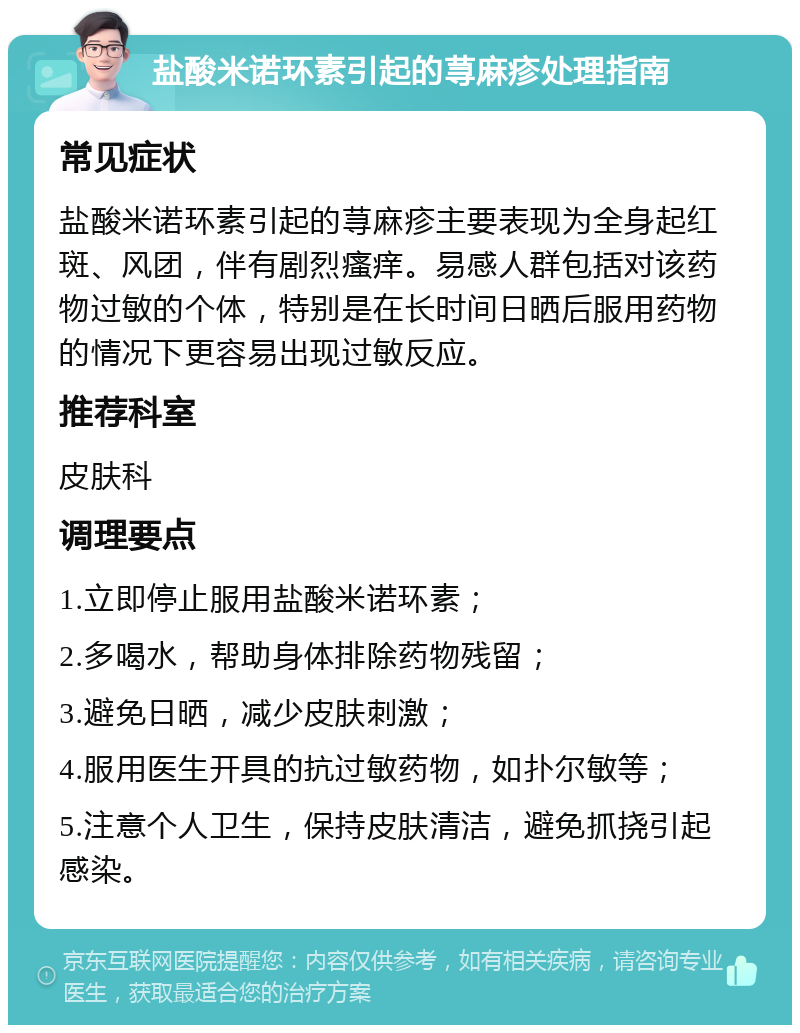 盐酸米诺环素引起的荨麻疹处理指南 常见症状 盐酸米诺环素引起的荨麻疹主要表现为全身起红斑、风团，伴有剧烈瘙痒。易感人群包括对该药物过敏的个体，特别是在长时间日晒后服用药物的情况下更容易出现过敏反应。 推荐科室 皮肤科 调理要点 1.立即停止服用盐酸米诺环素； 2.多喝水，帮助身体排除药物残留； 3.避免日晒，减少皮肤刺激； 4.服用医生开具的抗过敏药物，如扑尔敏等； 5.注意个人卫生，保持皮肤清洁，避免抓挠引起感染。