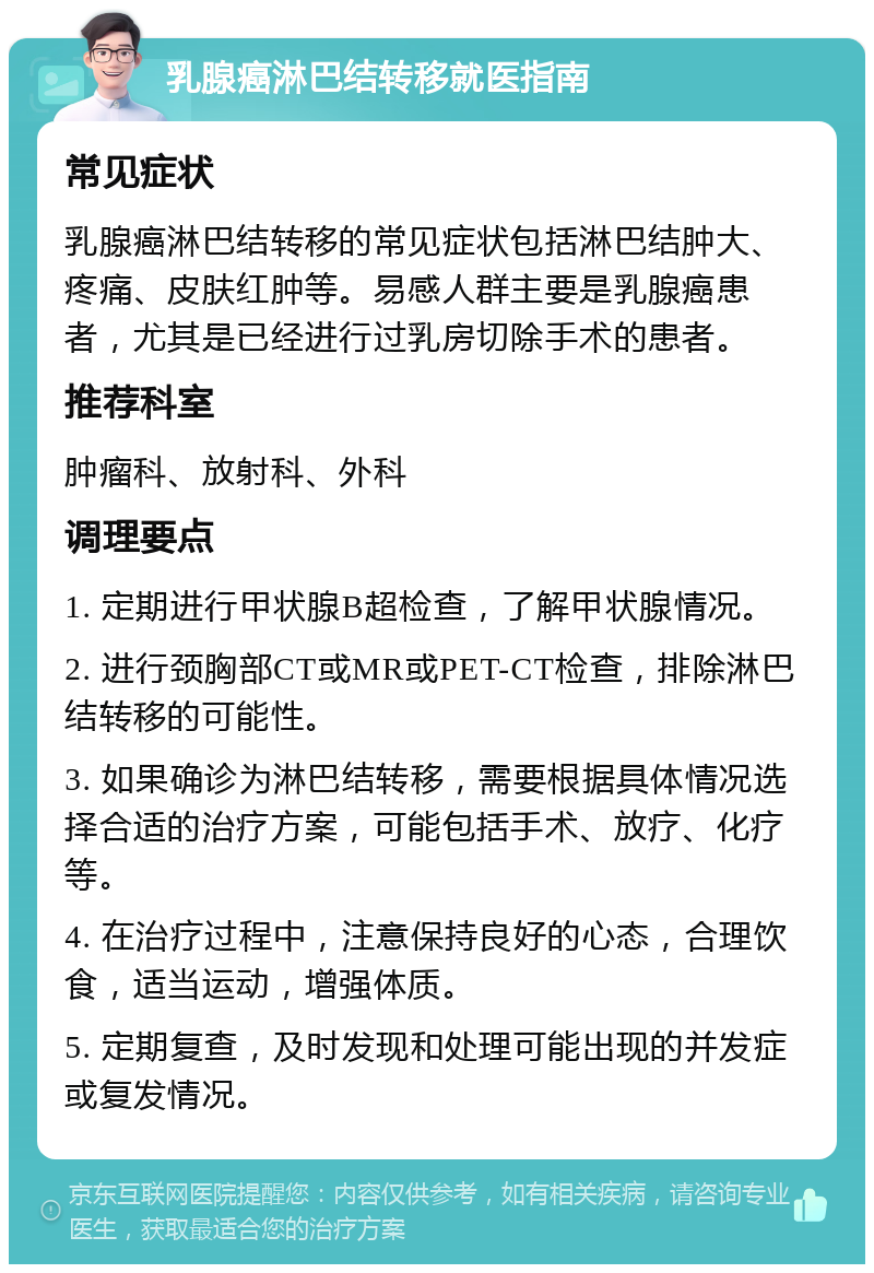 乳腺癌淋巴结转移就医指南 常见症状 乳腺癌淋巴结转移的常见症状包括淋巴结肿大、疼痛、皮肤红肿等。易感人群主要是乳腺癌患者，尤其是已经进行过乳房切除手术的患者。 推荐科室 肿瘤科、放射科、外科 调理要点 1. 定期进行甲状腺B超检查，了解甲状腺情况。 2. 进行颈胸部CT或MR或PET-CT检查，排除淋巴结转移的可能性。 3. 如果确诊为淋巴结转移，需要根据具体情况选择合适的治疗方案，可能包括手术、放疗、化疗等。 4. 在治疗过程中，注意保持良好的心态，合理饮食，适当运动，增强体质。 5. 定期复查，及时发现和处理可能出现的并发症或复发情况。