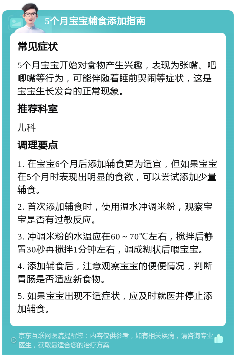 5个月宝宝辅食添加指南 常见症状 5个月宝宝开始对食物产生兴趣，表现为张嘴、吧唧嘴等行为，可能伴随着睡前哭闹等症状，这是宝宝生长发育的正常现象。 推荐科室 儿科 调理要点 1. 在宝宝6个月后添加辅食更为适宜，但如果宝宝在5个月时表现出明显的食欲，可以尝试添加少量辅食。 2. 首次添加辅食时，使用温水冲调米粉，观察宝宝是否有过敏反应。 3. 冲调米粉的水温应在60～70℃左右，搅拌后静置30秒再搅拌1分钟左右，调成糊状后喂宝宝。 4. 添加辅食后，注意观察宝宝的便便情况，判断胃肠是否适应新食物。 5. 如果宝宝出现不适症状，应及时就医并停止添加辅食。