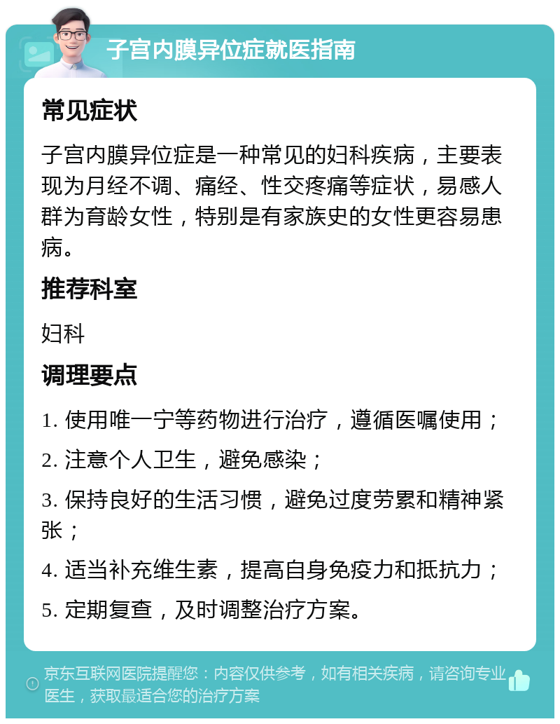 子宫内膜异位症就医指南 常见症状 子宫内膜异位症是一种常见的妇科疾病，主要表现为月经不调、痛经、性交疼痛等症状，易感人群为育龄女性，特别是有家族史的女性更容易患病。 推荐科室 妇科 调理要点 1. 使用唯一宁等药物进行治疗，遵循医嘱使用； 2. 注意个人卫生，避免感染； 3. 保持良好的生活习惯，避免过度劳累和精神紧张； 4. 适当补充维生素，提高自身免疫力和抵抗力； 5. 定期复查，及时调整治疗方案。