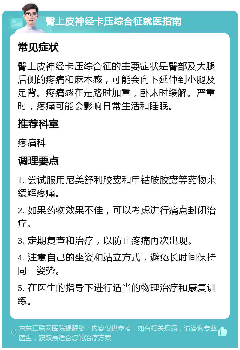 臀上皮神经卡压综合征就医指南 常见症状 臀上皮神经卡压综合征的主要症状是臀部及大腿后侧的疼痛和麻木感，可能会向下延伸到小腿及足背。疼痛感在走路时加重，卧床时缓解。严重时，疼痛可能会影响日常生活和睡眠。 推荐科室 疼痛科 调理要点 1. 尝试服用尼美舒利胶囊和甲钴胺胶囊等药物来缓解疼痛。 2. 如果药物效果不佳，可以考虑进行痛点封闭治疗。 3. 定期复查和治疗，以防止疼痛再次出现。 4. 注意自己的坐姿和站立方式，避免长时间保持同一姿势。 5. 在医生的指导下进行适当的物理治疗和康复训练。