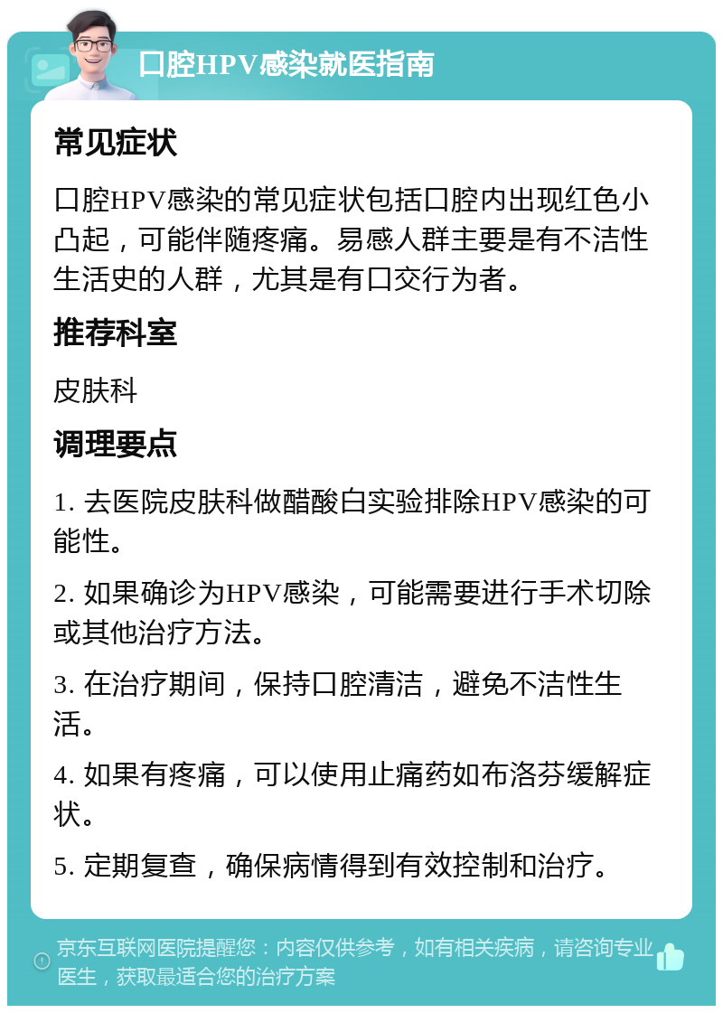 口腔HPV感染就医指南 常见症状 口腔HPV感染的常见症状包括口腔内出现红色小凸起，可能伴随疼痛。易感人群主要是有不洁性生活史的人群，尤其是有口交行为者。 推荐科室 皮肤科 调理要点 1. 去医院皮肤科做醋酸白实验排除HPV感染的可能性。 2. 如果确诊为HPV感染，可能需要进行手术切除或其他治疗方法。 3. 在治疗期间，保持口腔清洁，避免不洁性生活。 4. 如果有疼痛，可以使用止痛药如布洛芬缓解症状。 5. 定期复查，确保病情得到有效控制和治疗。