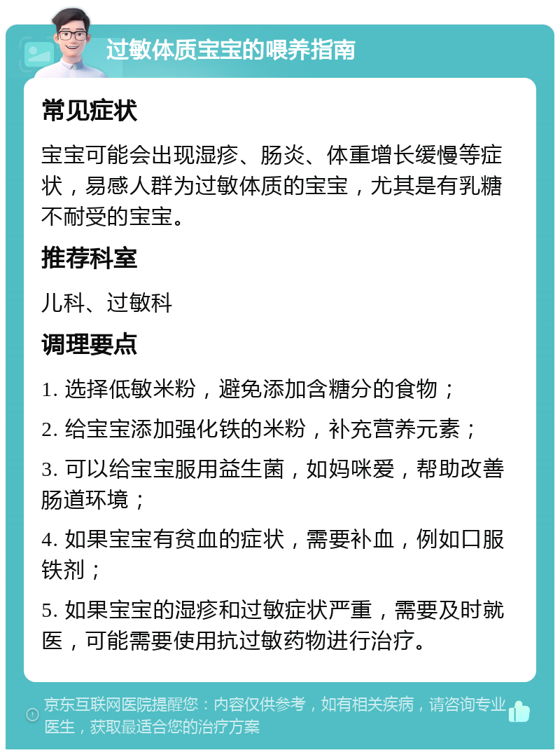 过敏体质宝宝的喂养指南 常见症状 宝宝可能会出现湿疹、肠炎、体重增长缓慢等症状，易感人群为过敏体质的宝宝，尤其是有乳糖不耐受的宝宝。 推荐科室 儿科、过敏科 调理要点 1. 选择低敏米粉，避免添加含糖分的食物； 2. 给宝宝添加强化铁的米粉，补充营养元素； 3. 可以给宝宝服用益生菌，如妈咪爱，帮助改善肠道环境； 4. 如果宝宝有贫血的症状，需要补血，例如口服铁剂； 5. 如果宝宝的湿疹和过敏症状严重，需要及时就医，可能需要使用抗过敏药物进行治疗。