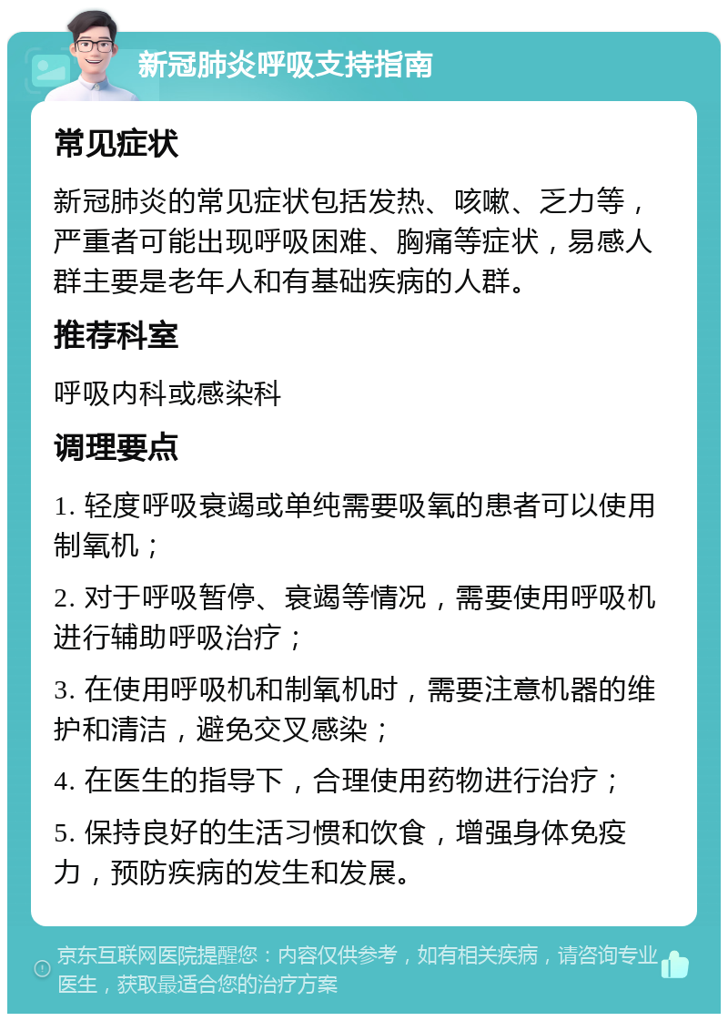 新冠肺炎呼吸支持指南 常见症状 新冠肺炎的常见症状包括发热、咳嗽、乏力等，严重者可能出现呼吸困难、胸痛等症状，易感人群主要是老年人和有基础疾病的人群。 推荐科室 呼吸内科或感染科 调理要点 1. 轻度呼吸衰竭或单纯需要吸氧的患者可以使用制氧机； 2. 对于呼吸暂停、衰竭等情况，需要使用呼吸机进行辅助呼吸治疗； 3. 在使用呼吸机和制氧机时，需要注意机器的维护和清洁，避免交叉感染； 4. 在医生的指导下，合理使用药物进行治疗； 5. 保持良好的生活习惯和饮食，增强身体免疫力，预防疾病的发生和发展。