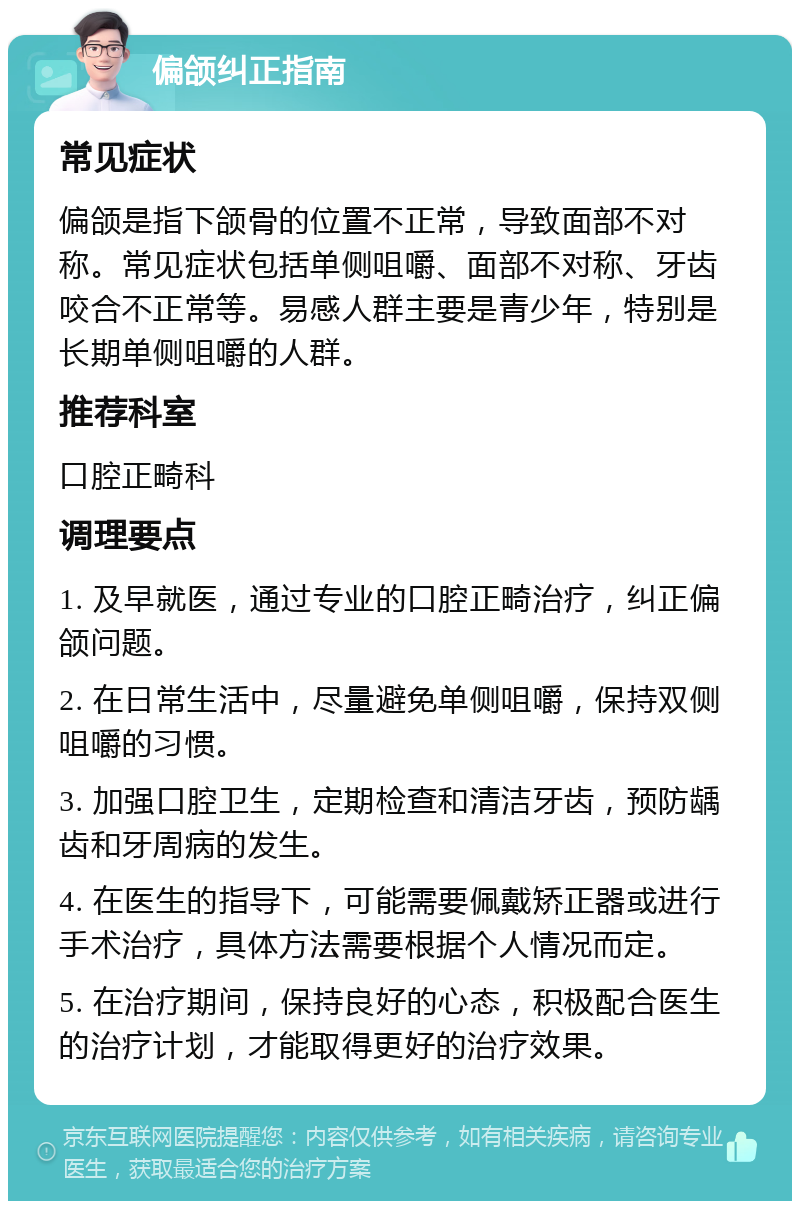 偏颌纠正指南 常见症状 偏颌是指下颌骨的位置不正常，导致面部不对称。常见症状包括单侧咀嚼、面部不对称、牙齿咬合不正常等。易感人群主要是青少年，特别是长期单侧咀嚼的人群。 推荐科室 口腔正畸科 调理要点 1. 及早就医，通过专业的口腔正畸治疗，纠正偏颌问题。 2. 在日常生活中，尽量避免单侧咀嚼，保持双侧咀嚼的习惯。 3. 加强口腔卫生，定期检查和清洁牙齿，预防龋齿和牙周病的发生。 4. 在医生的指导下，可能需要佩戴矫正器或进行手术治疗，具体方法需要根据个人情况而定。 5. 在治疗期间，保持良好的心态，积极配合医生的治疗计划，才能取得更好的治疗效果。