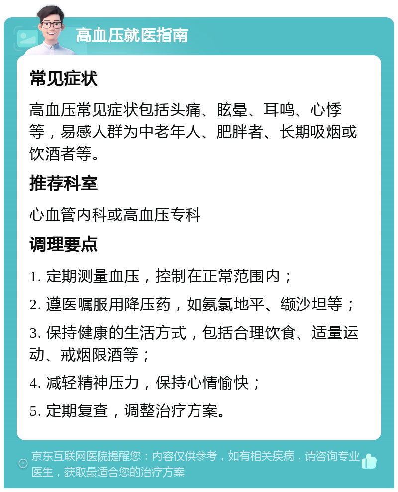 高血压就医指南 常见症状 高血压常见症状包括头痛、眩晕、耳鸣、心悸等，易感人群为中老年人、肥胖者、长期吸烟或饮酒者等。 推荐科室 心血管内科或高血压专科 调理要点 1. 定期测量血压，控制在正常范围内； 2. 遵医嘱服用降压药，如氨氯地平、缬沙坦等； 3. 保持健康的生活方式，包括合理饮食、适量运动、戒烟限酒等； 4. 减轻精神压力，保持心情愉快； 5. 定期复查，调整治疗方案。