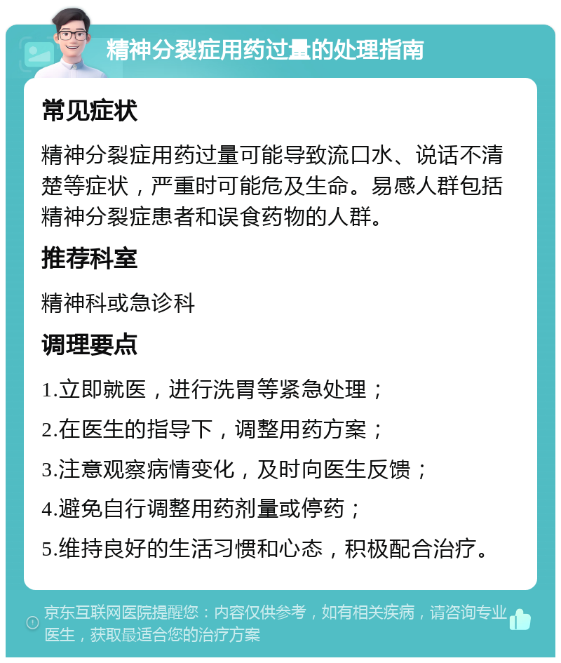 精神分裂症用药过量的处理指南 常见症状 精神分裂症用药过量可能导致流口水、说话不清楚等症状，严重时可能危及生命。易感人群包括精神分裂症患者和误食药物的人群。 推荐科室 精神科或急诊科 调理要点 1.立即就医，进行洗胃等紧急处理； 2.在医生的指导下，调整用药方案； 3.注意观察病情变化，及时向医生反馈； 4.避免自行调整用药剂量或停药； 5.维持良好的生活习惯和心态，积极配合治疗。