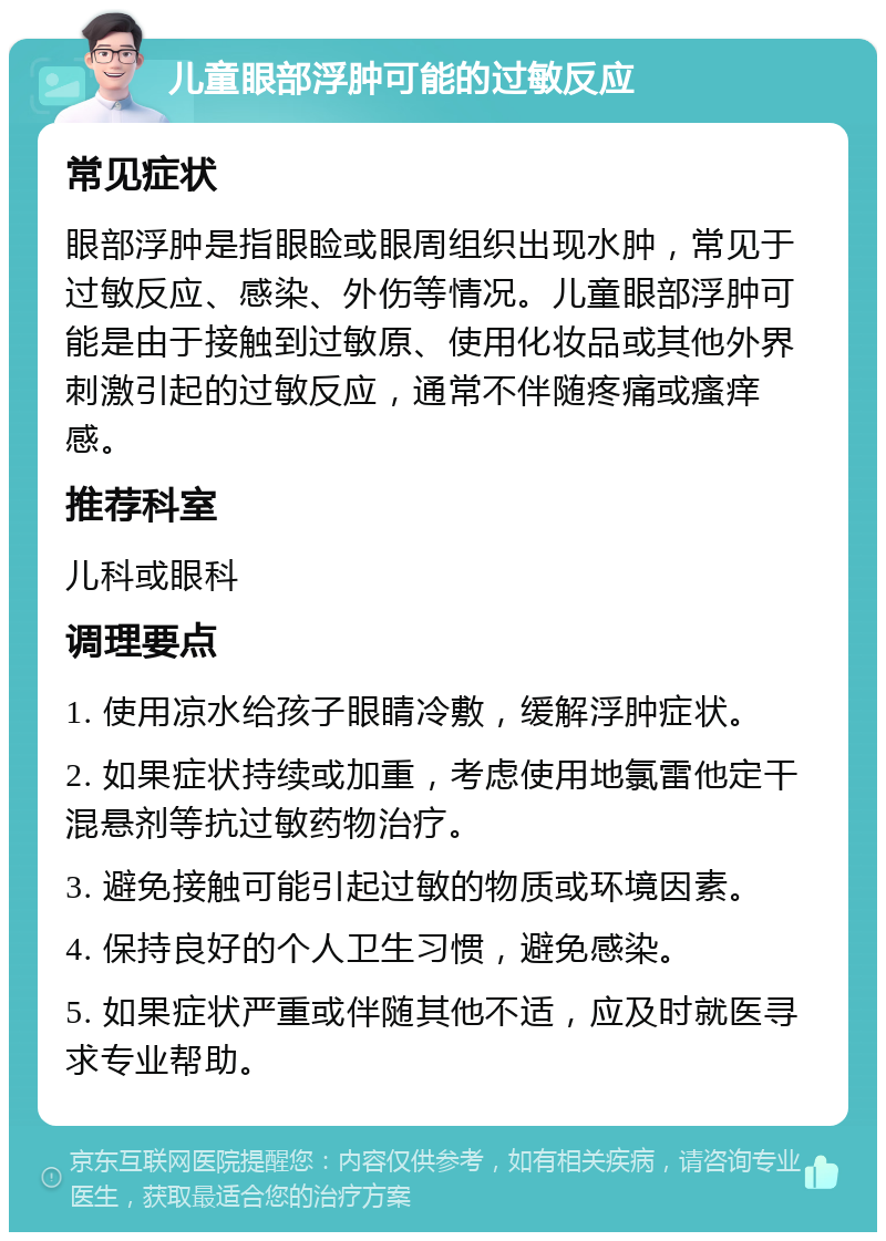 儿童眼部浮肿可能的过敏反应 常见症状 眼部浮肿是指眼睑或眼周组织出现水肿，常见于过敏反应、感染、外伤等情况。儿童眼部浮肿可能是由于接触到过敏原、使用化妆品或其他外界刺激引起的过敏反应，通常不伴随疼痛或瘙痒感。 推荐科室 儿科或眼科 调理要点 1. 使用凉水给孩子眼睛冷敷，缓解浮肿症状。 2. 如果症状持续或加重，考虑使用地氯雷他定干混悬剂等抗过敏药物治疗。 3. 避免接触可能引起过敏的物质或环境因素。 4. 保持良好的个人卫生习惯，避免感染。 5. 如果症状严重或伴随其他不适，应及时就医寻求专业帮助。