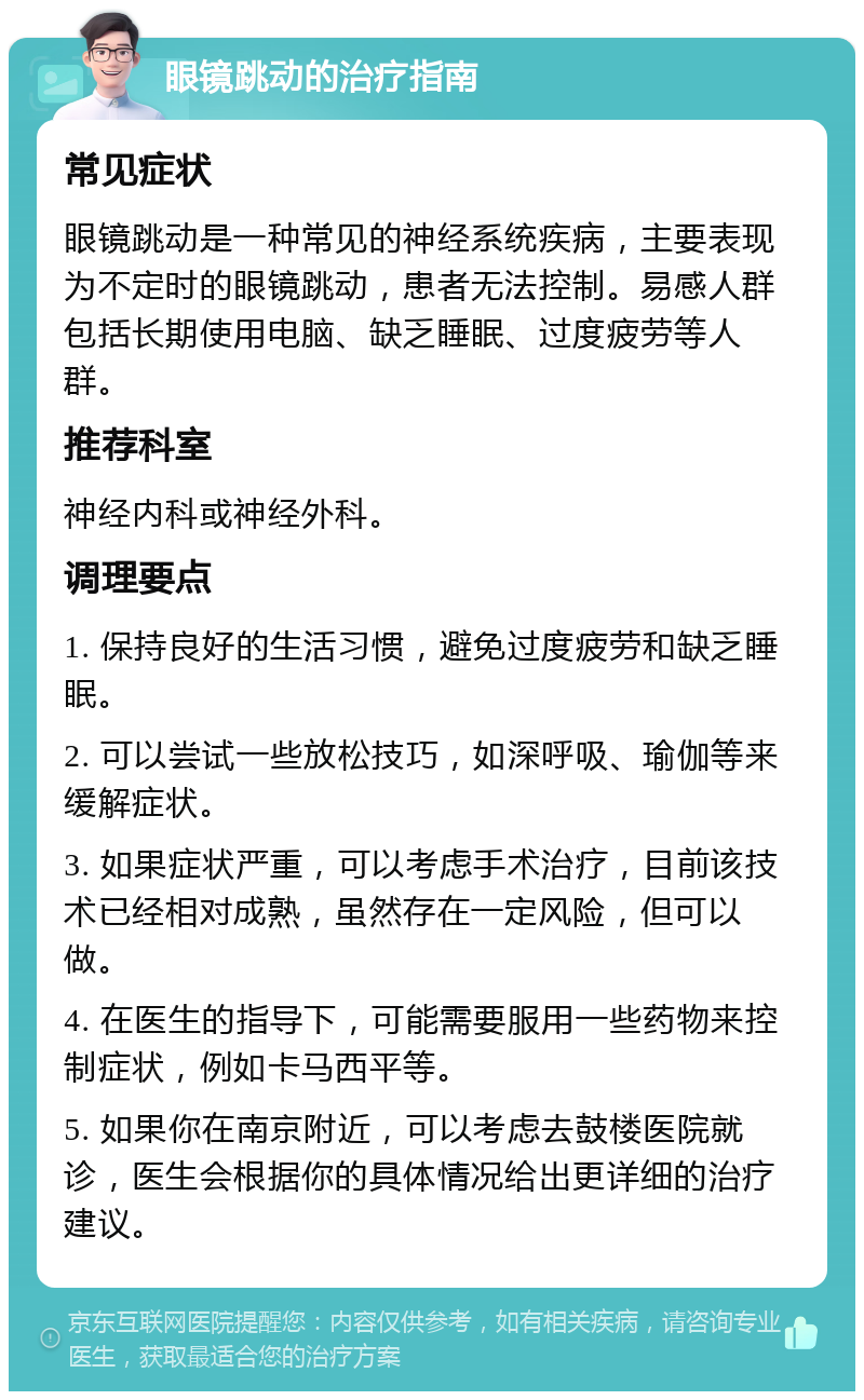 眼镜跳动的治疗指南 常见症状 眼镜跳动是一种常见的神经系统疾病，主要表现为不定时的眼镜跳动，患者无法控制。易感人群包括长期使用电脑、缺乏睡眠、过度疲劳等人群。 推荐科室 神经内科或神经外科。 调理要点 1. 保持良好的生活习惯，避免过度疲劳和缺乏睡眠。 2. 可以尝试一些放松技巧，如深呼吸、瑜伽等来缓解症状。 3. 如果症状严重，可以考虑手术治疗，目前该技术已经相对成熟，虽然存在一定风险，但可以做。 4. 在医生的指导下，可能需要服用一些药物来控制症状，例如卡马西平等。 5. 如果你在南京附近，可以考虑去鼓楼医院就诊，医生会根据你的具体情况给出更详细的治疗建议。