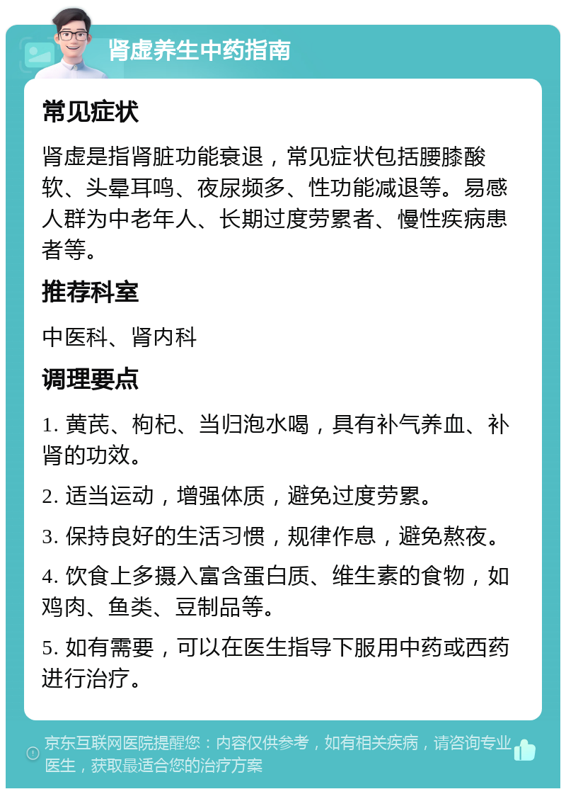 肾虚养生中药指南 常见症状 肾虚是指肾脏功能衰退，常见症状包括腰膝酸软、头晕耳鸣、夜尿频多、性功能减退等。易感人群为中老年人、长期过度劳累者、慢性疾病患者等。 推荐科室 中医科、肾内科 调理要点 1. 黄芪、枸杞、当归泡水喝，具有补气养血、补肾的功效。 2. 适当运动，增强体质，避免过度劳累。 3. 保持良好的生活习惯，规律作息，避免熬夜。 4. 饮食上多摄入富含蛋白质、维生素的食物，如鸡肉、鱼类、豆制品等。 5. 如有需要，可以在医生指导下服用中药或西药进行治疗。