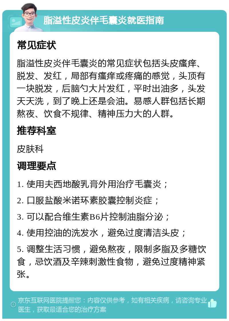 脂溢性皮炎伴毛囊炎就医指南 常见症状 脂溢性皮炎伴毛囊炎的常见症状包括头皮瘙痒、脱发、发红，局部有瘙痒或疼痛的感觉，头顶有一块脱发，后脑勺大片发红，平时出油多，头发天天洗，到了晚上还是会油。易感人群包括长期熬夜、饮食不规律、精神压力大的人群。 推荐科室 皮肤科 调理要点 1. 使用夫西地酸乳膏外用治疗毛囊炎； 2. 口服盐酸米诺环素胶囊控制炎症； 3. 可以配合维生素B6片控制油脂分泌； 4. 使用控油的洗发水，避免过度清洁头皮； 5. 调整生活习惯，避免熬夜，限制多脂及多糖饮食，忌饮酒及辛辣刺激性食物，避免过度精神紧张。