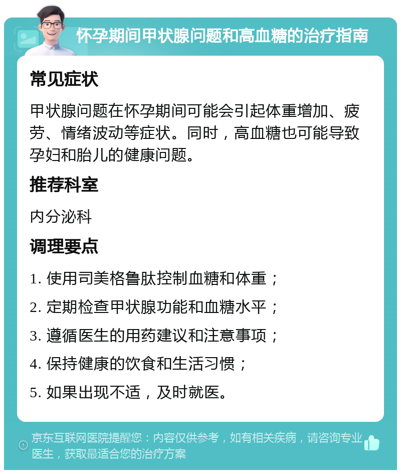 怀孕期间甲状腺问题和高血糖的治疗指南 常见症状 甲状腺问题在怀孕期间可能会引起体重增加、疲劳、情绪波动等症状。同时，高血糖也可能导致孕妇和胎儿的健康问题。 推荐科室 内分泌科 调理要点 1. 使用司美格鲁肽控制血糖和体重； 2. 定期检查甲状腺功能和血糖水平； 3. 遵循医生的用药建议和注意事项； 4. 保持健康的饮食和生活习惯； 5. 如果出现不适，及时就医。