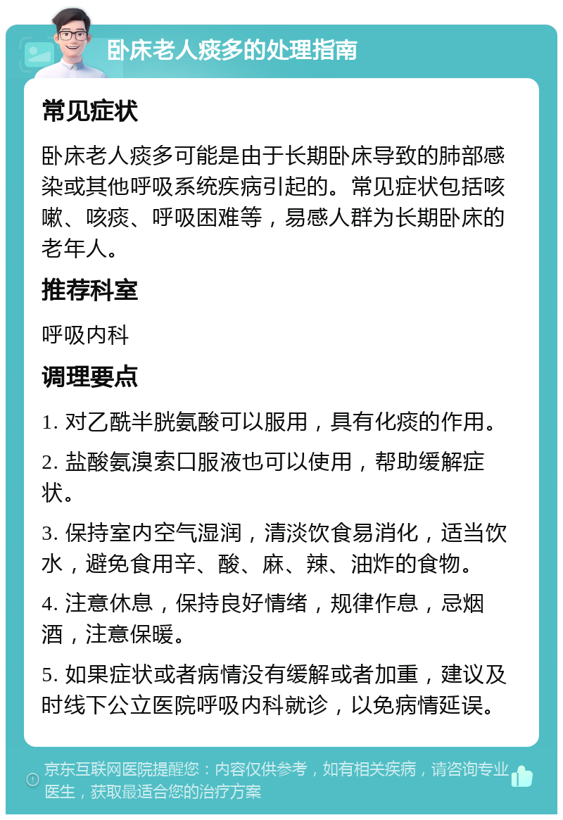 卧床老人痰多的处理指南 常见症状 卧床老人痰多可能是由于长期卧床导致的肺部感染或其他呼吸系统疾病引起的。常见症状包括咳嗽、咳痰、呼吸困难等，易感人群为长期卧床的老年人。 推荐科室 呼吸内科 调理要点 1. 对乙酰半胱氨酸可以服用，具有化痰的作用。 2. 盐酸氨溴索口服液也可以使用，帮助缓解症状。 3. 保持室内空气湿润，清淡饮食易消化，适当饮水，避免食用辛、酸、麻、辣、油炸的食物。 4. 注意休息，保持良好情绪，规律作息，忌烟酒，注意保暖。 5. 如果症状或者病情没有缓解或者加重，建议及时线下公立医院呼吸内科就诊，以免病情延误。