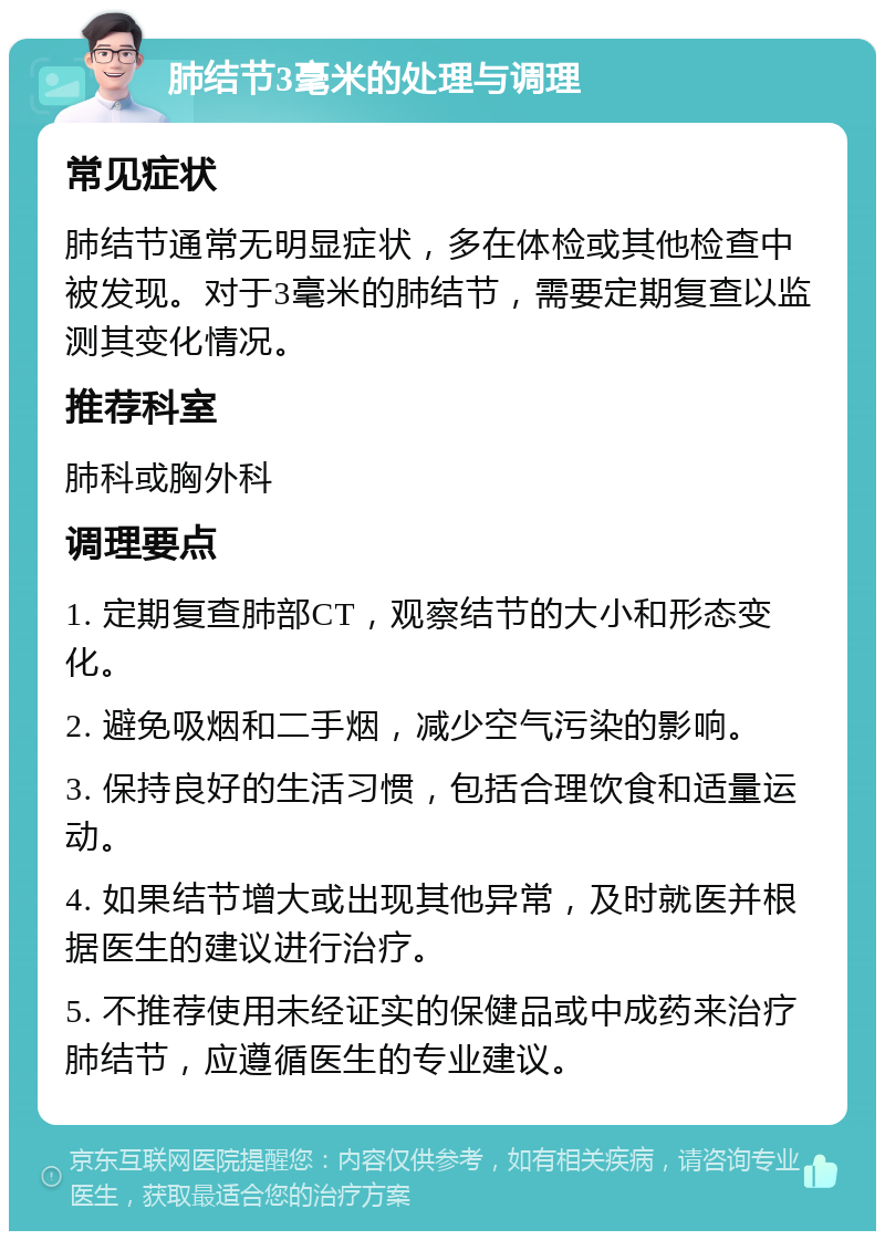 肺结节3毫米的处理与调理 常见症状 肺结节通常无明显症状，多在体检或其他检查中被发现。对于3毫米的肺结节，需要定期复查以监测其变化情况。 推荐科室 肺科或胸外科 调理要点 1. 定期复查肺部CT，观察结节的大小和形态变化。 2. 避免吸烟和二手烟，减少空气污染的影响。 3. 保持良好的生活习惯，包括合理饮食和适量运动。 4. 如果结节增大或出现其他异常，及时就医并根据医生的建议进行治疗。 5. 不推荐使用未经证实的保健品或中成药来治疗肺结节，应遵循医生的专业建议。