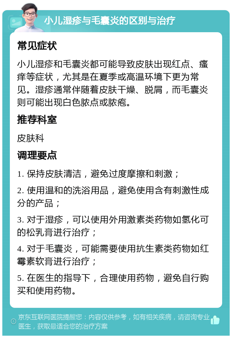 小儿湿疹与毛囊炎的区别与治疗 常见症状 小儿湿疹和毛囊炎都可能导致皮肤出现红点、瘙痒等症状，尤其是在夏季或高温环境下更为常见。湿疹通常伴随着皮肤干燥、脱屑，而毛囊炎则可能出现白色脓点或脓疱。 推荐科室 皮肤科 调理要点 1. 保持皮肤清洁，避免过度摩擦和刺激； 2. 使用温和的洗浴用品，避免使用含有刺激性成分的产品； 3. 对于湿疹，可以使用外用激素类药物如氢化可的松乳膏进行治疗； 4. 对于毛囊炎，可能需要使用抗生素类药物如红霉素软膏进行治疗； 5. 在医生的指导下，合理使用药物，避免自行购买和使用药物。