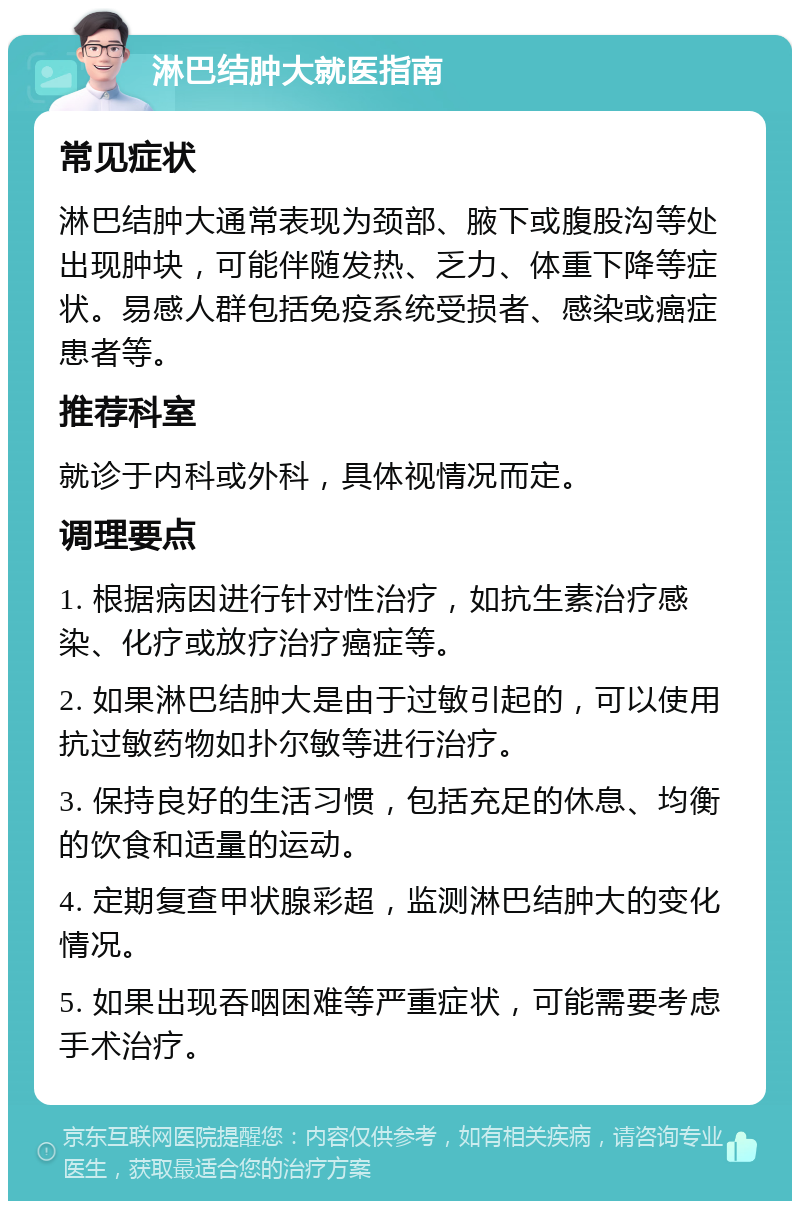 淋巴结肿大就医指南 常见症状 淋巴结肿大通常表现为颈部、腋下或腹股沟等处出现肿块，可能伴随发热、乏力、体重下降等症状。易感人群包括免疫系统受损者、感染或癌症患者等。 推荐科室 就诊于内科或外科，具体视情况而定。 调理要点 1. 根据病因进行针对性治疗，如抗生素治疗感染、化疗或放疗治疗癌症等。 2. 如果淋巴结肿大是由于过敏引起的，可以使用抗过敏药物如扑尔敏等进行治疗。 3. 保持良好的生活习惯，包括充足的休息、均衡的饮食和适量的运动。 4. 定期复查甲状腺彩超，监测淋巴结肿大的变化情况。 5. 如果出现吞咽困难等严重症状，可能需要考虑手术治疗。