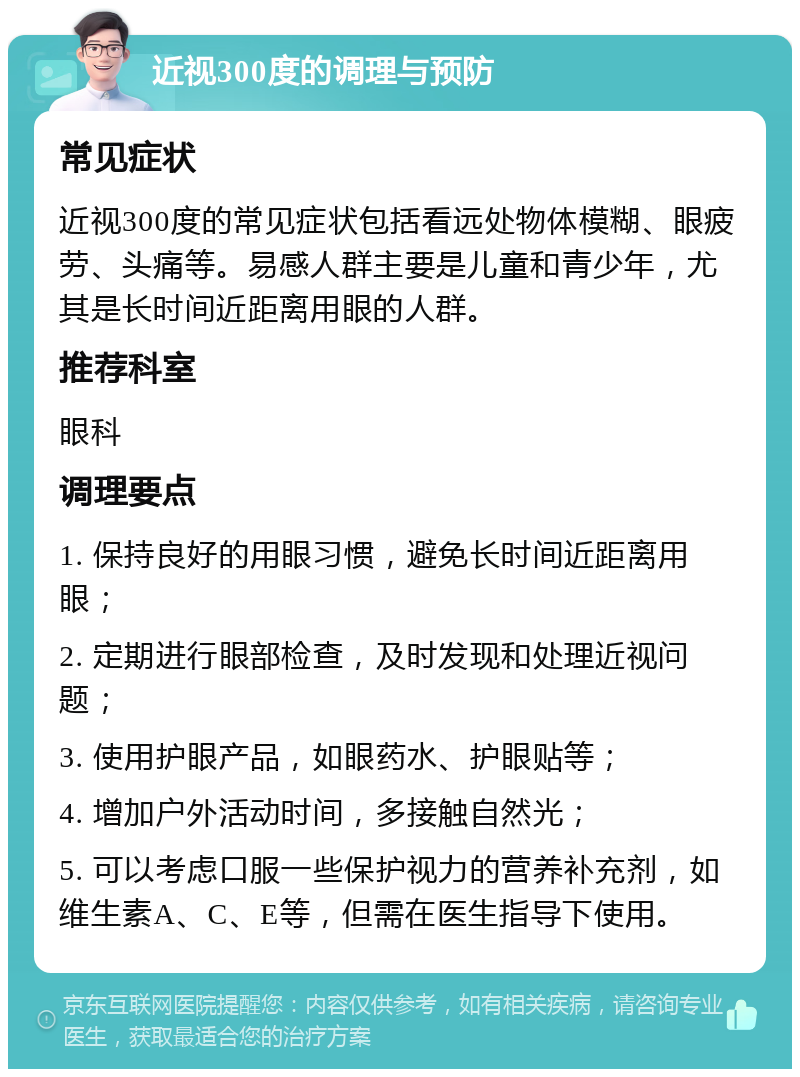 近视300度的调理与预防 常见症状 近视300度的常见症状包括看远处物体模糊、眼疲劳、头痛等。易感人群主要是儿童和青少年，尤其是长时间近距离用眼的人群。 推荐科室 眼科 调理要点 1. 保持良好的用眼习惯，避免长时间近距离用眼； 2. 定期进行眼部检查，及时发现和处理近视问题； 3. 使用护眼产品，如眼药水、护眼贴等； 4. 增加户外活动时间，多接触自然光； 5. 可以考虑口服一些保护视力的营养补充剂，如维生素A、C、E等，但需在医生指导下使用。