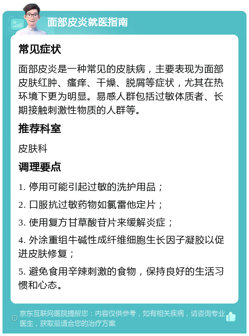 面部皮炎就医指南 常见症状 面部皮炎是一种常见的皮肤病，主要表现为面部皮肤红肿、瘙痒、干燥、脱屑等症状，尤其在热环境下更为明显。易感人群包括过敏体质者、长期接触刺激性物质的人群等。 推荐科室 皮肤科 调理要点 1. 停用可能引起过敏的洗护用品； 2. 口服抗过敏药物如氯雷他定片； 3. 使用复方甘草酸苷片来缓解炎症； 4. 外涂重组牛碱性成纤维细胞生长因子凝胶以促进皮肤修复； 5. 避免食用辛辣刺激的食物，保持良好的生活习惯和心态。