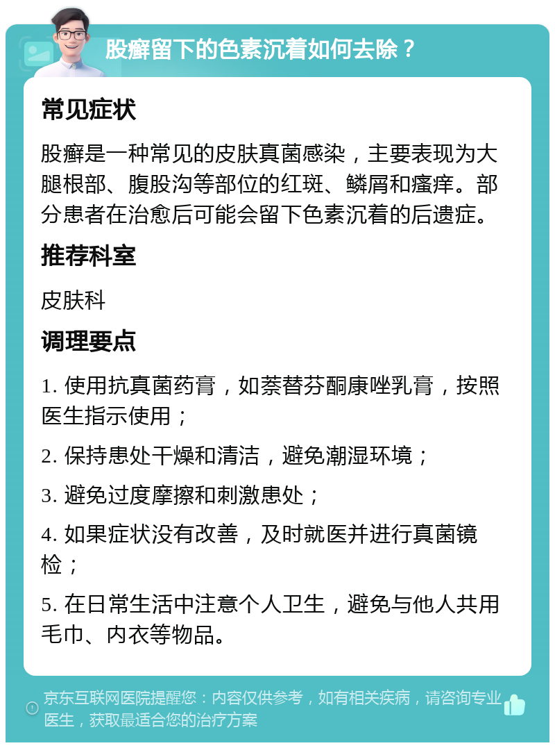 股癣留下的色素沉着如何去除？ 常见症状 股癣是一种常见的皮肤真菌感染，主要表现为大腿根部、腹股沟等部位的红斑、鳞屑和瘙痒。部分患者在治愈后可能会留下色素沉着的后遗症。 推荐科室 皮肤科 调理要点 1. 使用抗真菌药膏，如萘替芬酮康唑乳膏，按照医生指示使用； 2. 保持患处干燥和清洁，避免潮湿环境； 3. 避免过度摩擦和刺激患处； 4. 如果症状没有改善，及时就医并进行真菌镜检； 5. 在日常生活中注意个人卫生，避免与他人共用毛巾、内衣等物品。