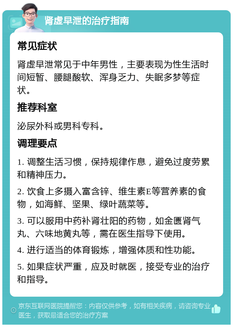 肾虚早泄的治疗指南 常见症状 肾虚早泄常见于中年男性，主要表现为性生活时间短暂、腰腿酸软、浑身乏力、失眠多梦等症状。 推荐科室 泌尿外科或男科专科。 调理要点 1. 调整生活习惯，保持规律作息，避免过度劳累和精神压力。 2. 饮食上多摄入富含锌、维生素E等营养素的食物，如海鲜、坚果、绿叶蔬菜等。 3. 可以服用中药补肾壮阳的药物，如金匮肾气丸、六味地黄丸等，需在医生指导下使用。 4. 进行适当的体育锻炼，增强体质和性功能。 5. 如果症状严重，应及时就医，接受专业的治疗和指导。